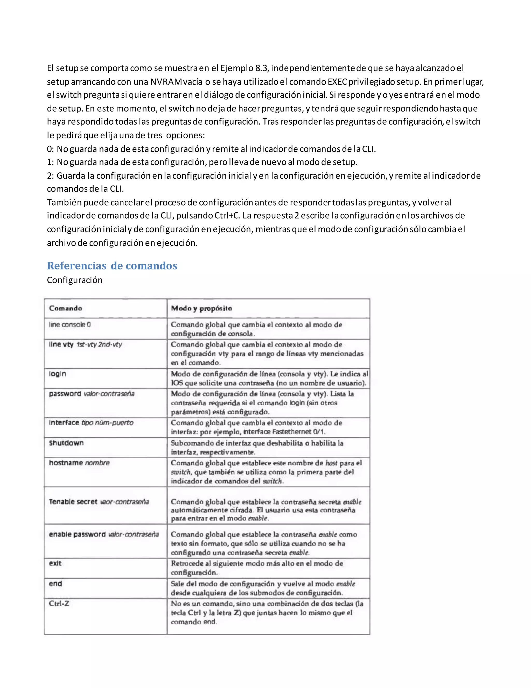El setupse comportacomo se muestraen el Ejemplo 8.3,independientementede que se hayaalcanzadoel
setuparrancandocon una NVRAMvacía o se haya utilizadoel comandoEXECprivilegiadosetup.Enprimerlugar,
el switchpreguntasi quiere entraren el diálogode configuracióninicial.Si responde yoyesentrará enel modo
de setup.En este momento,el switchnodejade hacerpreguntas,ytendráque seguirrespondiendohastaque
haya respondidotodas laspreguntasde configuración. Trasresponderlaspreguntasde configuración,el switch
le pediráque elijaunade tres opciones:
0: Noguarda nada de estaconfiguraciónyremite al indicadorde comandosde laCLI.
1: Noguarda nada de estaconfiguración,perollevade nuevoal modode setup.
2: Guarda la configuraciónenlaconfiguracióninicial yen laconfiguraciónenejecución,yremite al indicadorde
comandosde la CLI.
Tambiénpuede cancelarel procesode configuraciónantesde respondertodaslaspreguntas,yvolveral
indicadorde comandosde la CLI,pulsandoCtrl+C.La respuesta2 escribe laconfiguraciónenlosarchivosde
configuracióninicialy de configuraciónenejecución, mientrasque el modode configuraciónsólocambiael
archivode configuraciónenejecución.
Referencias de comandos
Configuración
 