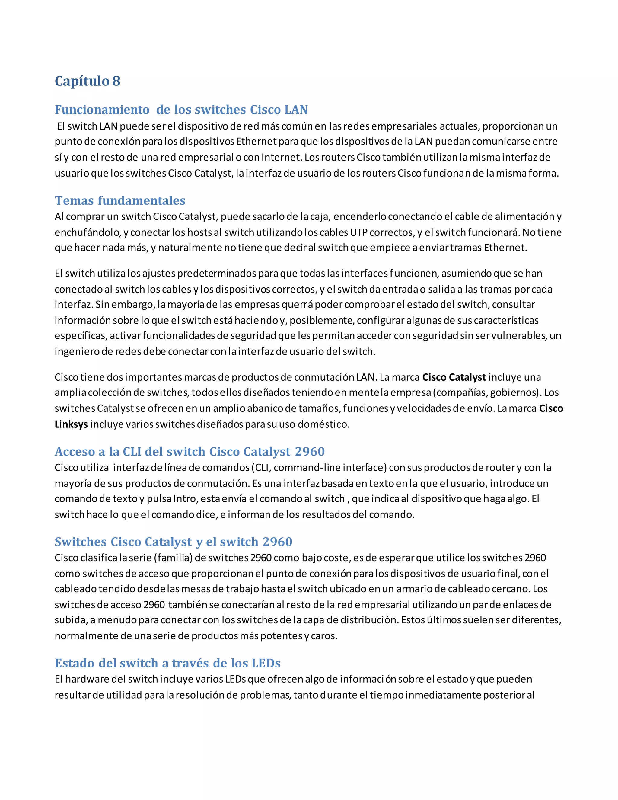 Capítulo 8
Funcionamiento de los switches Cisco LAN
El switchLAN puede serel dispositivode redmáscomúnen lasredesempresariales actuales, proporcionanun
puntode conexiónparalosdispositivosEthernetparaque losdispositivosde laLAN puedancomunicarse entre
sí y con el restode una red empresarial oconInternet.LosroutersCiscotambiénutilizanlamismainterfazde
usuarioque losswitchesCisco Catalyst, lainterfazde usuariode losroutersCiscofuncionande lamismaforma.
Temas fundamentales
Al comprar un switchCiscoCatalyst, puede sacarlode lacaja, encenderloconectando el cable de alimentación y
enchufándolo,yconectarlos hostsal switchutilizandoloscablesUTPcorrectos,y el switchfuncionará.Notiene
que hacer nada más,y naturalmente notiene que deciral switchque empiece aenviartramas Ethernet.
El switchutilizalosajustespredeterminadosparaque todaslasinterfacesfuncionen, asumiendoque se han
conectadoal switchloscables ylosdispositivoscorrectos,y el switchdaentradao salida a las tramas porcada
interfaz. Sinembargo,lamayoríade las empresasquerrápodercomprobarel estadodel switch,consultar
informaciónsobre loque el switchestáhaciendoy,posiblemente,configurar algunasde suscaracterísticas
específicas,activarfuncionalidadesde seguridadque lespermitanaccederconseguridadsin servulnerables,un
ingenierode redesdebe conectarconlainterfazde usuario del switch.
Ciscotiene dosimportantesmarcasde productosde conmutaciónLAN.La marca Cisco Catalyst incluye una
ampliacolecciónde switches,todosellosdiseñadosteniendoen mentelaempresa(compañías,gobiernos).Los
switchesCatalystse ofrecenenun amplioabanicode tamaños,funcionesyvelocidadesde envío.Lamarca Cisco
Linksys incluye variosswitchesdiseñadosparasuuso doméstico.
Acceso a la CLI del switch Cisco Catalyst 2960
Ciscoutiliza interfazde líneade comandos(CLI, command-line interface) consusproductosde routery con la
mayoría de sus productosde conmutación.Es una interfazbasadaentextoen la que el usuario,introduce un
comandode textoy pulsaIntro,estaenvía el comandoal switch ,que indicaal dispositivoque hagaalgo.El
switchhace lo que el comandodice,e informande los resultadosdel comando.
Switches Cisco Catalyst y el switch 2960
Ciscoclasificalaserie (familia) de switches2960 como bajocoste,esde esperarque utilice losswitches2960
como switchesde acceso que proporcionanel puntode conexiónparalosdispositivos de usuariofinal,conel
cableadotendidodesdelasmesasde trabajohastael switchubicado enun armariode cableadocercano.Los
switchesde acceso 2960 tambiénse conectaríanal resto de la redempresarial utilizandounparde enlacesde
subida,a menudoparaconectar con losswitchesde lacapa de distribución.Estosúltimossuelenser diferentes,
normalmente de unaserie de productosmáspotentesycaros.
Estado del switch a través de los LEDs
El hardware del switchincluye variosLEDsque ofrecenalgode informaciónsobre el estadoyque pueden
resultarde utilidadparalaresoluciónde problemas,tantodurante el tiempoinmediatamenteposterioral
 
