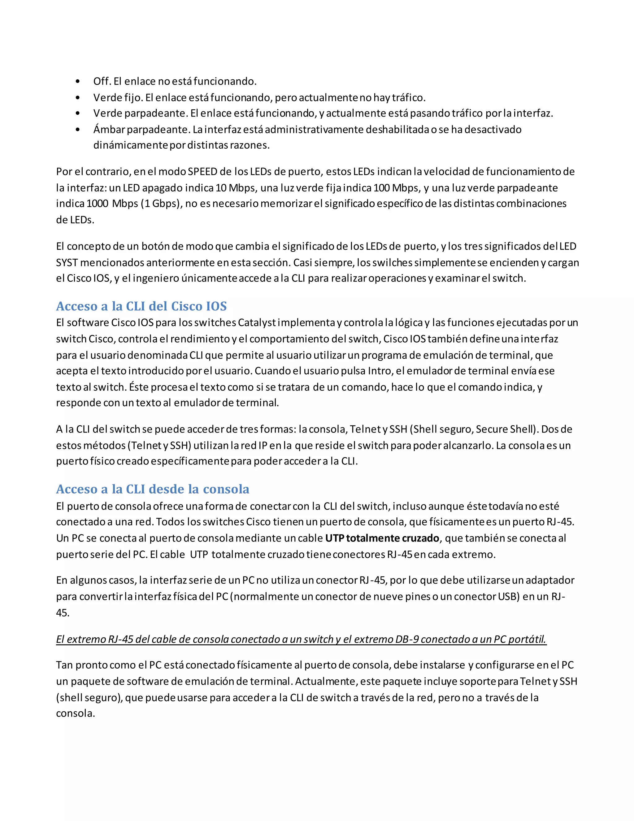 • Off.El enlace noestáfuncionando.
• Verde fijo.El enlace estáfuncionando,peroactualmentenohaytráfico.
• Verde parpadeante.El enlace estáfuncionando,yactualmente estápasandotráfico porlainterfaz.
• Ámbarparpadeante.Lainterfazestáadministrativamente deshabilitadaose hadesactivado
dinámicamentepordistintasrazones.
Por el contrario,enel modoSPEED de losLEDs de puerto, estosLEDs indicanlavelocidad de funcionamientode
la interfaz:unLED apagado indica10 Mbps, una luzverde fijaindica100 Mbps, y una luzverde parpadeante
indica1000 Mbps (1 Gbps), no esnecesariomemorizarel significadoespecíficode lasdistintascombinaciones
de LEDs.
El conceptode un botónde modoque cambia el significadode losLEDsde puerto,ylos tressignificados delLED
SYST mencionados anteriormente enestasección. Casi siempre,losswilchessimplementese enciendenycargan
el CiscoIOS,y el ingeniero únicamenteaccede ala CLI para realizaroperacionesyexaminarel switch.
Acceso a la CLI del Cisco IOS
El software CiscoIOSpara losswitchesCatalystimplementaycontrolalalógicay las funciones ejecutadasporun
switchCisco,controlael rendimientoyel comportamiento del switch,CiscoIOStambiéndefineunainterfaz
para el usuariodenominadaCLIque permite al usuarioutilizarunprograma de emulaciónde terminal,que
acepta el textointroducidoporel usuario.Cuandoel usuariopulsa Intro,el emuladorde terminal envíaese
textoal switch.Éste procesael textocomo si se tratara de un comando,hace lo que el comandoindica,y
responde conuntextoal emuladorde terminal.
A la CLI del switchse puede accederde tresformas: laconsola,TelnetySSH (Shell seguro,Secure Shell).Dosde
estosmétodos(TelnetySSH) utilizanlaredIPenla que reside el switchparapoderalcanzarlo.La consolaesun
puertofísicocreadoespecíficamentepara poderaccedera la CLI.
Acceso a la CLI desde la consola
El puertode consolaofrece unaformade conectarcon la CLI del switch,inclusoaunque éstetodavíanoesté
conectadoa una red.Todos losswitchesCisco tienenunpuertode consola, que físicamenteesunpuertoRJ-45.
Un PC se conectaal puertode consolamediante uncable UTPtotalmente cruzado, que tambiénse conectaal
puertoserie del PC.El cable UTP totalmente cruzadotieneconectoresRJ-45encada extremo.
En algunoscasos,la interfazserie de unPCno utilizaunconectorRJ-45,por lo que debe utilizarseunadaptador
para convertirlainterfazfísicadel PC(normalmente unconector de nueve pinesounconectorUSB) enun RJ-
45.
El extremo RJ-45 del cable de consola conectado a un switch y el extremo DB-9 conectado a un PC portátil.
Tan prontocomo el PC estáconectadofísicamente al puertode consola,debe instalarse yconfigurarse enel PC
un paquete de software de emulaciónde terminal.Actualmente,este paquete incluye soporteparaTelnetySSH
(shell seguro),que puedeusarse para accedera la CLI de switcha travésde la red, perono a travésde la
consola.
 