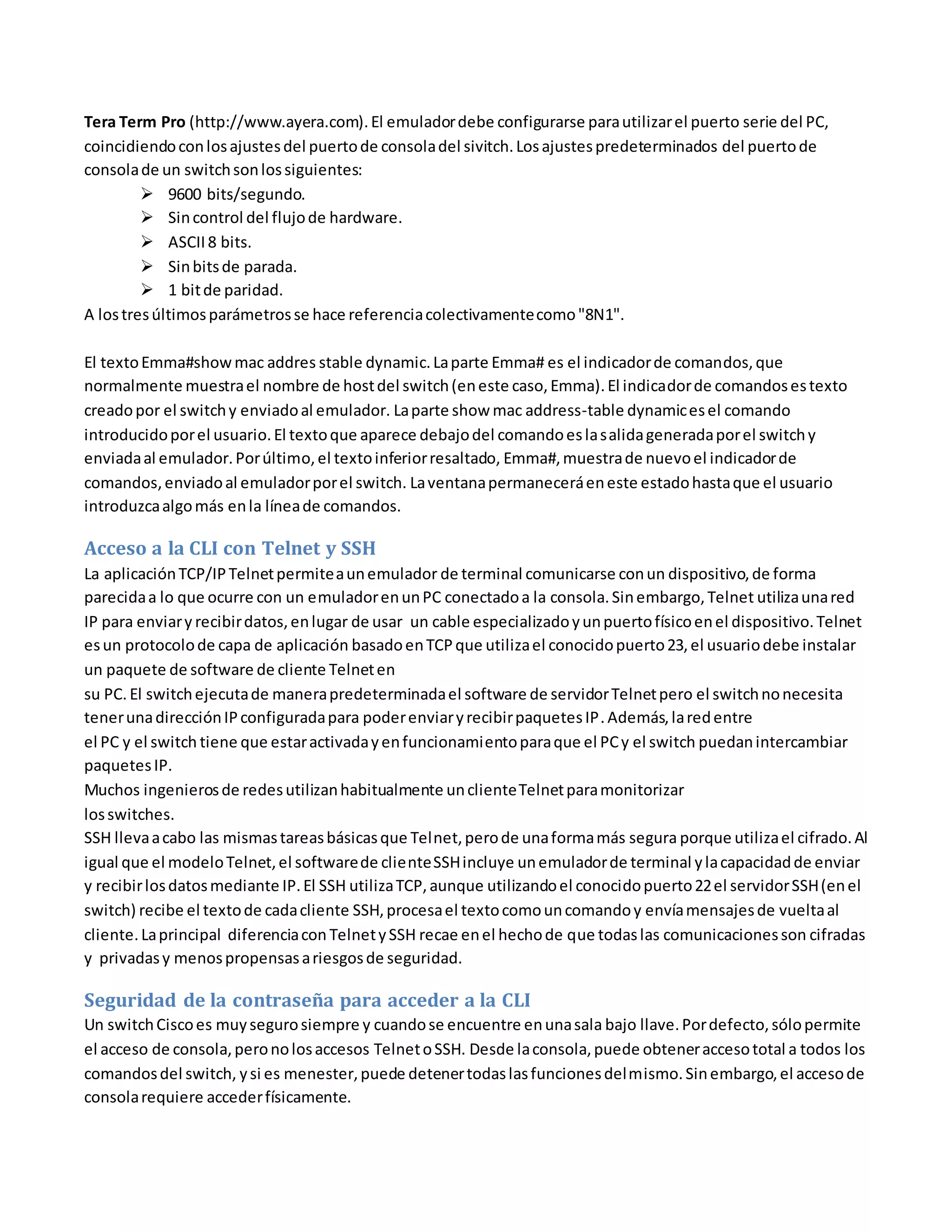 Tera Term Pro (http://www.ayera.com).El emuladordebe configurarse parautilizarel puerto serie del PC,
coincidiendoconlosajustesdel puertode consoladel sivitch.Losajustespredeterminados del puertode
consolade un switchsonlossiguientes:
 9600 bits/segundo.
 Sincontrol del flujode hardware.
 ASCII8 bits.
 Sinbitsde parada.
 1 bitde paridad.
A lostresúltimosparámetrosse hace referenciacolectivamentecomo"8N1".
El textoEmma#showmac addres stable dynamic.Laparte Emma# es el indicadorde comandos,que
normalmente muestrael nombre de hostdel switch(eneste caso,Emma).El indicadorde comandosestexto
creadopor el switchy enviadoal emulador. Laparte show mac address-table dynamicesel comando
introducidoporel usuario.El textoque aparece debajodel comandoeslasalidageneradaporel switchy
enviadaal emulador.Porúltimo,el textoinferiorresaltado, Emma#,muestrade nuevoel indicadorde
comandos,enviadoal emuladorporel switch. Laventanapermaneceráeneste estadohastaque el usuario
introduzcaalgomás enla líneade comandos.
Acceso a la CLI con Telnet y SSH
La aplicaciónTCP/IPTelnetpermiteaunemulador de terminal comunicarse conun dispositivo,de forma
parecidaa lo que ocurre con un emuladorenunPC conectadoa la consola.Sinembargo,Telnet utilizaunared
IP para enviary recibirdatos,enlugar de usar un cable especializadoyunpuertofísicoenel dispositivo.Telnet
esun protocolode capa de aplicación basadoenTCPque utilizael conocidopuerto23,el usuariodebe instalar
un paquete de software de cliente Telneten
su PC. El switchejecutade manerapredeterminadael software de servidorTelnetpero el switchnonecesita
tenerunadirecciónIPconfiguradapara poderenviaryrecibirpaquetesIP.Además,laredentre
el PC y el switch tiene que estaractivadayenfuncionamientoparaque el PCy el switch puedanintercambiar
paquetesIP.
Muchos ingenierosde redesutilizanhabitualmente unclienteTelnetparamonitorizar
losswitches.
SSH llevaacabo las mismastareasbásicasque Telnet,perode unaformamás segura porque utilizael cifrado.Al
igual que el modeloTelnet,el softwarede clienteSSHincluye unemuladorde terminal ylacapacidadde enviar
y recibirlosdatosmediante IP.El SSH utilizaTCP,aunque utilizandoel conocidopuerto22el servidorSSH(enel
switch) recibe el textode cadacliente SSH,procesael textocomouncomandoy envíamensajesde vueltaal
cliente.Laprincipal diferenciacon TelnetySSH recae enel hechode que todaslas comunicacionesson cifradas
y privadasy menospropensasariesgosde seguridad.
Seguridad de la contraseña para acceder a la CLI
Un switchCiscoes muysegurosiempre y cuandose encuentre enunasala bajo llave.Pordefecto,sólopermite
el acceso de consola,peronolosaccesos TelnetoSSH. Desde laconsola,puede obteneraccesototal a todos los
comandosdel switch, ysi es menester,puede detenertodaslasfuncionesdelmismo.Sinembargo,el accesode
consolarequiere accederfísicamente.
 