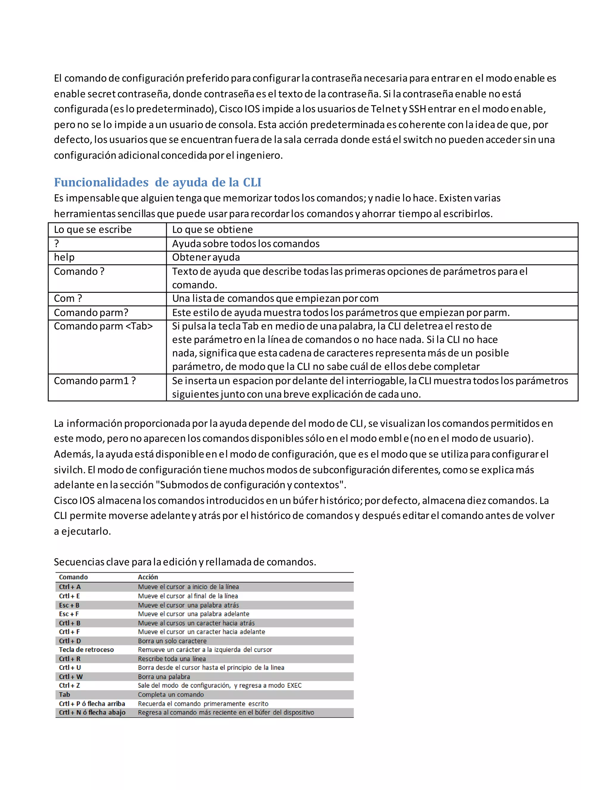 El comandode configuraciónpreferidoparaconfigurarlacontraseñanecesariapara entraren el modoenable es
enable secretcontraseña,donde contraseñaesel textode lacontraseña. Si lacontraseñaenable noestá
configurada(eslopredeterminado),CiscoIOS impide alosusuariosde TelnetySSHentrar enel modoenable,
perono se lo impide aun usuariode consola.Esta acción predeterminadaescoherente conlaideade que,por
defecto,losusuariosque se encuentranfuerade lasala cerrada donde estáel switchno puedenaccedersinuna
configuraciónadicionalconcedidaporel ingeniero.
Funcionalidades de ayuda de la CLI
Es impensableque alguientengaque memorizar todosloscomandos;ynadie lohace.Existenvarias
herramientassencillasque puede usarpararecordarlos comandosyahorrar tiempoal escribirlos.
Lo que se escribe Lo que se obtiene
? Ayudasobre todosloscomandos
help Obtenerayuda
Comando? Textode ayuda que describe todaslasprimerasopcionesde parámetrosparael
comando.
Com ? Una listade comandosque empiezanporcom
Comandoparm? Este estilode ayudamuestratodoslosparámetrosque empiezanporparm.
Comandoparm <Tab> Si pulsala teclaTab en mediode unapalabra,la CLI deletreael restode
este parámetroenla líneade comandoso no hace nada. Si la CLI no hace
nada,significaque estacadenade caracteresrepresentamásde un posible
parámetro,de modoque la CLI no sabe cuál de ellosdebe completar
Comandoparm1 ? Se insertaun espacionpordelante del interriogable,laCLImuestratodoslosparámetros
siguientesjuntoconunabreve explicaciónde cadauno.
La informaciónproporcionadapor laayudadepende del modode CLI,se visualizanloscomandospermitidosen
este modo,peronoaparecenloscomandosdisponiblessóloenel modoemble(noenel modode usuario).
Además,laayudaestádisponibleenel modode configuración,que es el modoque se utilizaparaconfigurarel
sivilch. El modode configuracióntienemuchosmodosde subconfiguracióndiferentes,comose explicamás
adelante enlasección "Submodosde configuraciónycontextos".
CiscoIOS almacenaloscomandosintroducidosenunbúferhistórico;pordefecto,almacenadiezcomandos.La
CLI permite moverse adelanteyatráspor el históricode comandosy despuéseditarel comandoantesde volver
a ejecutarlo.
Secuenciasclave paralaediciónyrellamadade comandos.
Los comandos debugyshow
 