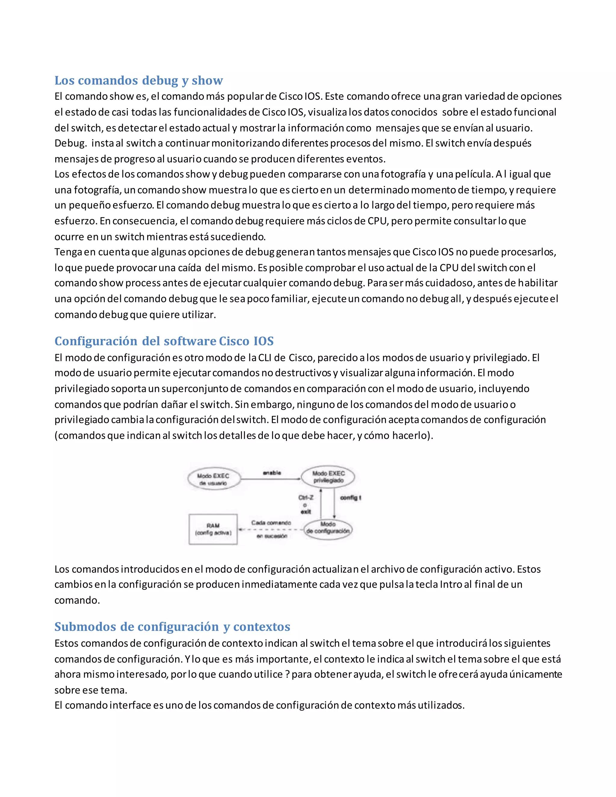 Los comandos debug y show
El comandoshowes,el comandomás popularde CiscoIOS.Este comandoofrece unagran variedadde opciones
el estadode casi todas las funcionalidadesde CiscoIOS,visualizalosdatosconocidos sobre el estadofuncional
del switch, esdetectarel estadoactual y mostrarla informacióncomo mensajesque se envíanal usuario.
Debug. instaal switcha continuarmonitorizandodiferentesprocesosdel mismo.El switchenvíadespués
mensajesde progresoal usuariocuando se producendiferentes eventos.
Los efectosde loscomandosshowydebugpueden compararse conunafotografía y unapelícula.A l igual que
una fotografía,uncomandoshow muestralo que esciertoenun determinadomomentode tiempo,yrequiere
un pequeñoesfuerzo.El comandodebug muestraloque esciertoa lo largodel tiempo,perorequiere más
esfuerzo.Enconsecuencia, el comandodebugrequiere másciclosde CPU,peropermite consultarloque
ocurre enun switchmientrasestásucediendo.
Tengaen cuentaque algunasopcionesde debuggenerantantosmensajesque CiscoIOS nopuede procesarlos,
loque puede provocaruna caída del mismo.Esposible comprobar el usoactual de la CPU del switchconel
comandoshowprocessantesde ejecutarcualquier comandodebug.Parasermáscuidadoso,antesde habilitar
una opcióndel comando debugque le seapocofamiliar,ejecuteuncomandonodebugall,ydespuésejecuteel
comandodebugque quiere utilizar.
Configuración del software Cisco IOS
El modode configuraciónesotromodode laCLI de Cisco,parecidoalos modosde usuarioy privilegiado.El
modode usuariopermite ejecutarcomandosnodestructivosy visualizaralgunainformación.El modo
privilegiadosoportaunsuperconjuntode comandosencomparacióncon el modode usuario, incluyendo
comandosque podrían dañar el switch.Sinembargo,ningunode loscomandosdel modode usuarioo
privilegiadocambialaconfiguracióndelswitch.El modode configuraciónaceptacomandosde configuración
(comandosque indicanal switchlosdetallesde loque debe hacer,ycómo hacerlo).
Los comandosintroducidosenel modode configuraciónactualizanel archivode configuración activo.Estos
cambiosenla configuración se produceninmediatamente cada vezque pulsalateclaIntroal final de un
comando.
Submodos de configuración y contextos
Estos comandosde configuraciónde contextoindican al switchel temasobre el que introducirálossiguientes
comandosde configuración.Yloque es más importante,el contexto le indicaal switchel temasobre el que está
ahora mismointeresado,porloque cuandoutilice ?para obtenerayuda,el switchle ofreceráayudaúnicamente
sobre ese tema.
El comandointerface esunode loscomandosde configuraciónde contextomásutilizados.
 