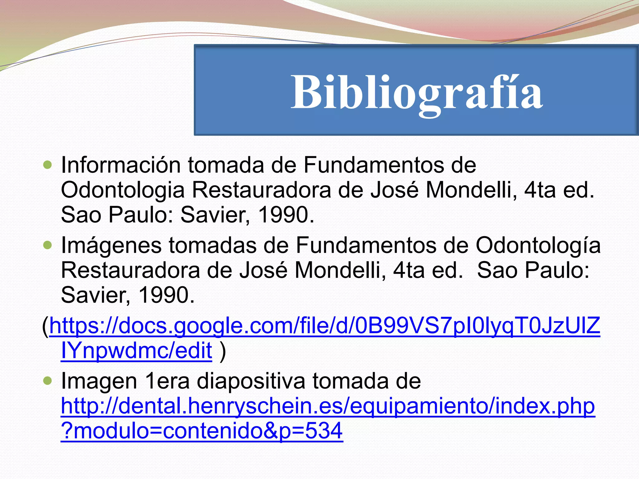 Bibliografía 
 Información tomada de Fundamentos de 
Odontologia Restauradora de José Mondelli, 4ta ed. 
Sao Paulo: Savier, 1990. 
 Imágenes tomadas de Fundamentos de Odontología 
Restauradora de José Mondelli, 4ta ed. Sao Paulo: 
Savier, 1990. 
(https://docs.google.com/file/d/0B99VS7pI0lyqT0JzUlZ 
IYnpwdmc/edit ) 
 Imagen 1era diapositiva tomada de 
http://dental.henryschein.es/equipamiento/index.php 
?modulo=contenido&p=534 
 