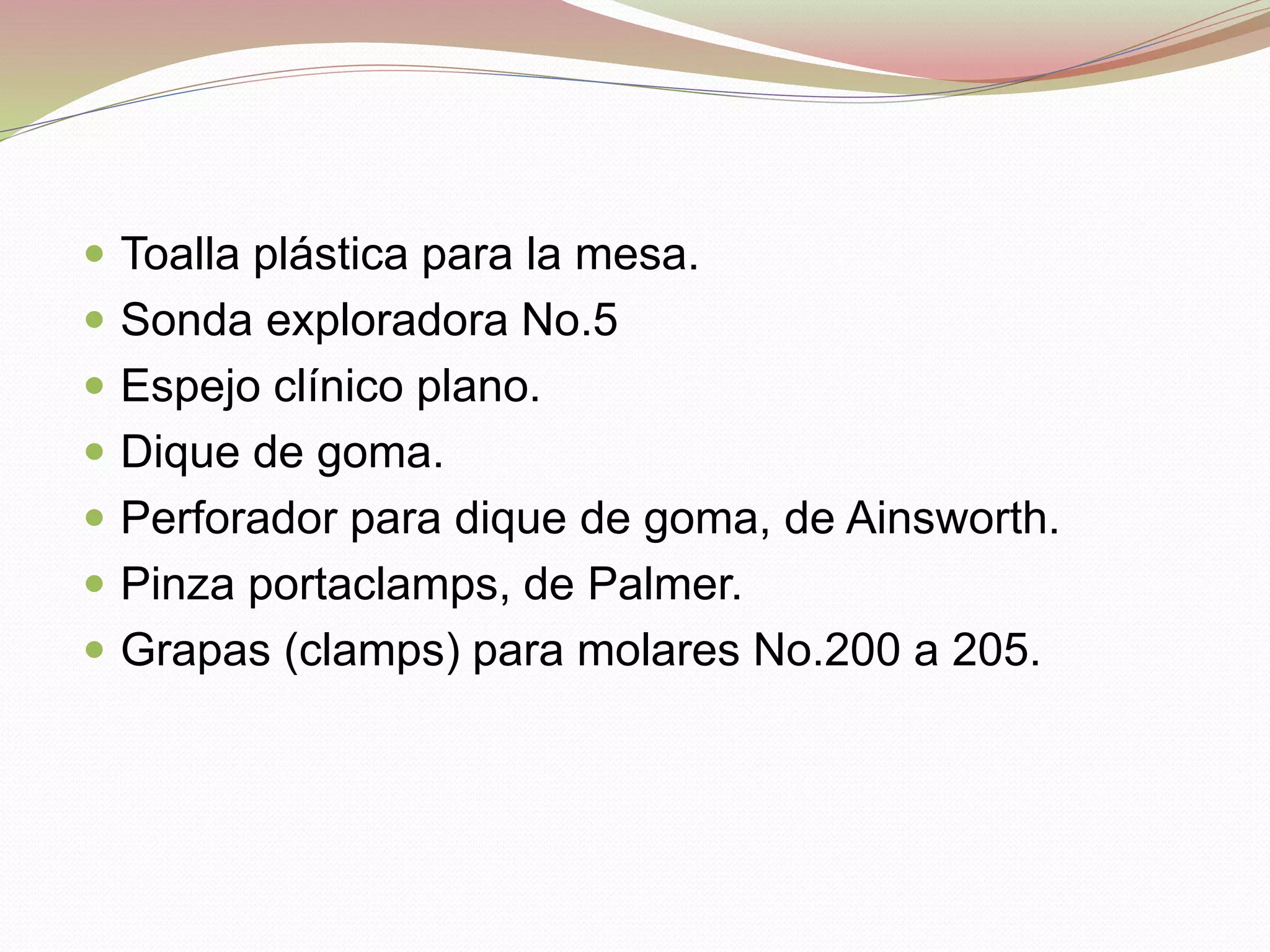  Toalla plástica para la mesa. 
 Sonda exploradora No.5 
 Espejo clínico plano. 
 Dique de goma. 
 Perforador para dique de goma, de Ainsworth. 
 Pinza portaclamps, de Palmer. 
 Grapas (clamps) para molares No.200 a 205. 
 