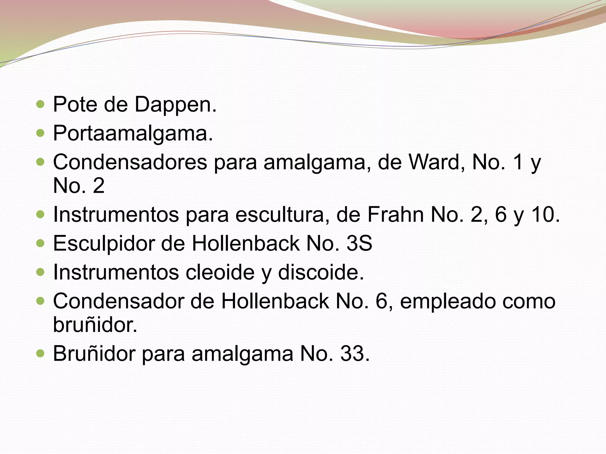  Pote de Dappen. 
 Portaamalgama. 
 Condensadores para amalgama, de Ward, No. 1 y 
No. 2 
 Instrumentos para escultura, de Frahn No. 2, 6 y 10. 
 Esculpidor de Hollenback No. 3S 
 Instrumentos cleoide y discoide. 
 Condensador de Hollenback No. 6, empleado como 
bruñidor. 
 Bruñidor para amalgama No. 33. 
 