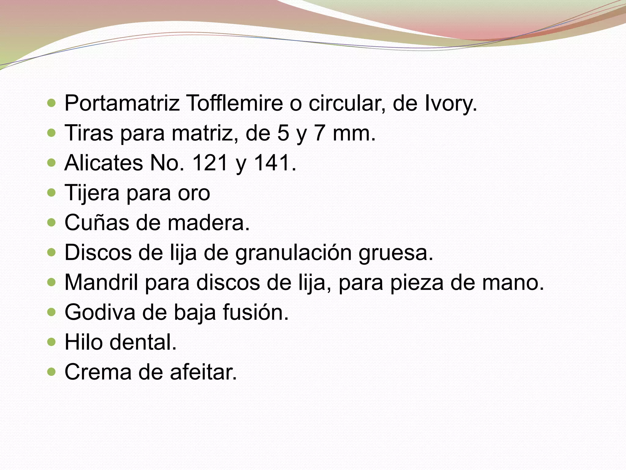  Portamatriz Tofflemire o circular, de Ivory. 
 Tiras para matriz, de 5 y 7 mm. 
 Alicates No. 121 y 141. 
 Tijera para oro 
 Cuñas de madera. 
 Discos de lija de granulación gruesa. 
 Mandril para discos de lija, para pieza de mano. 
 Godiva de baja fusión. 
 Hilo dental. 
 Crema de afeitar. 
 