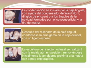 La condensación se iniciará por la caja lingual, 
con ayuda del condensador de Ward No.1, 
dirigido de encuentro a los ángulos de la 
cavidad formados por el cavosuperficial y la 
tira de matriz. 
Después del rellenado de la caja lingual, 
condénsase la amalgama en la caja oclusal, 
con un ligero exceso. 
La escultura de la región oclusal se realizará 
con la matriz aún en posición, removiéndose 
inicialmente la amalgama próxima a la matriz 
con sonda exploradora. 
 