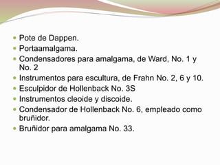  Pote de Dappen. 
 Portaamalgama. 
 Condensadores para amalgama, de Ward, No. 1 y 
No. 2 
 Instrumentos para escultura, de Frahn No. 2, 6 y 10. 
 Esculpidor de Hollenback No. 3S 
 Instrumentos cleoide y discoide. 
 Condensador de Hollenback No. 6, empleado como 
bruñidor. 
 Bruñidor para amalgama No. 33. 
 