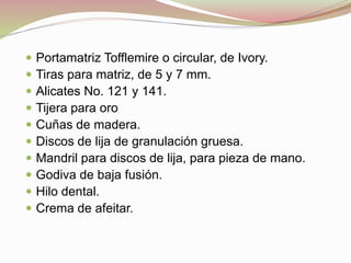  Portamatriz Tofflemire o circular, de Ivory. 
 Tiras para matriz, de 5 y 7 mm. 
 Alicates No. 121 y 141. 
 Tijera para oro 
 Cuñas de madera. 
 Discos de lija de granulación gruesa. 
 Mandril para discos de lija, para pieza de mano. 
 Godiva de baja fusión. 
 Hilo dental. 
 Crema de afeitar. 
 