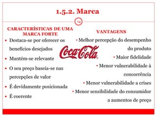 14
1.5.2. Marca
das marcas fortes
 Destaca-se por oferecer os
benefícios desejados
 Mantém-se relevante
 O seu preço baseia-se nas
percepções de valor
 É devidamente posicionada
 É coerente
CARACTERÍSTICASíDE UMA
MARCA FORTE
VANTAGENS
• Melhor percepção do desempenho
do produto
• Maior fidelidade
• Menor vulnerabilidade à
concorrência
• Menor vulnerabilidade a crises
• Menor sensibilidade do consumidor
a aumentos de preço
 