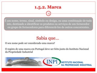 15
É um nome, termo, sinal, símbolo ou design, ou uma combinação de tudo
isto, destinado a identificar os produtos ou serviços de um fornecedor
ou grupo de fornecedores para diferenciá-los de outros concorrentes.
Sabia que…
O seu nome pode ser considerado uma marca?
O registo de uma marca em Portugal deve ser feito junto do Instituto Nacional
da Propriedade Industrial
1.5.2. Marca
 