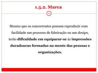 17
Mesmo que os concorrentes possam reproduzir com
facilidade um processo de fabricação ou um design,
terão dificuldade em equiparar-se às impressões
duradouras formadas na mente das pessoas e
organizações.
1.5.2. Marca
 