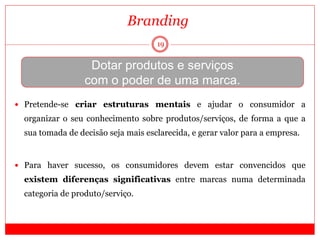 19
Branding
Dotar produtos e serviços
com o poder de uma marca.
 Pretende-se criar estruturas mentais e ajudar o consumidor a
organizar o seu conhecimento sobre produtos/serviços, de forma a que a
sua tomada de decisão seja mais esclarecida, e gerar valor para a empresa.
 Para haver sucesso, os consumidores devem estar convencidos que
existem diferenças significativas entre marcas numa determinada
categoria de produto/serviço.
 
