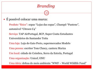 20
 É possível colocar uma marca:
 Produto “físico”: sopas “Lojas das sopas”, Champô “Pantene”,
automóvel “Citroen C4”
 Serviço: TAP AirPortugal, BCP, Super Conta Estudantes
Universitários do Santander Totta
 Uma loja: Loja do Gato Preto, supermercados Modelo
 Uma pessoa: escritor Tom Clancy, cantora Mariza
 Um local: cidade de Coimbra, Serra da Estrela, Portugal
 Uma organização: Unicef, ONU
 Uma ideia: defesa do meio ambiente “WWF – World Wildlife Fund”
Branding
 