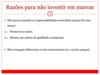 21
Razões para não investir em marcas
 Não querer assumir as responsabilidades associadas à posse de uma
marca:
(1) Promover a marca
(2) Manter um output de qualidade consistente
 Não conseguir diferenciar-se dos concorrentes (ex.: carvão, pregos)
 