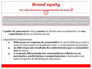 22
Brand equity
(ou valor da marca ou património da marca)
É o valor agregado atribuído a produtos e serviços que pode reflectir-se no
modo como os consumidores pensam, sentem e agem em relação à marca.
O poder de uma marca está na mente de clientes reais ou potenciais e na sua
experiência direta ou indireta com ela.
3 ingredientes fundamentais:
1. Diferenças na resposta do consumidor (se não há diferenças então o
nome da marca pode ser classificado como a versão genérica do produto)
2. As diferenças são resultado do conhecimento que o consumidor
tem da marca.
3. A resposta diferenciada dos consumidores reflecte-se em
percepções, preferências e comportamentos relacionados com
todos os aspectos do Marketing de uma marca
 