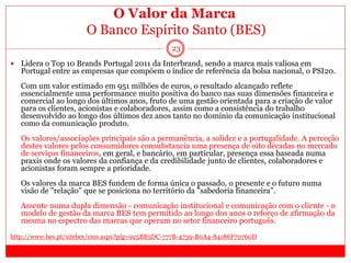 O Valor da Marca
O Banco Espírito Santo (BES)
23
 Lidera o Top 10 Brands Portugal 2011 da Interbrand, sendo a marca mais valiosa em
Portugal entre as empresas que compõem o índice de referência da bolsa nacional, o PSI20.
Com um valor estimado em 951 milhões de euros, o resultado alcançado reflete
essencialmente uma performance muito positiva do banco nas suas dimensões financeira e
comercial ao longo dos últimos anos, fruto de uma gestão orientada para a criação de valor
para os clientes, acionistas e colaboradores, assim como a consistência do trabalho
desenvolvido ao longo dos últimos dez anos tanto no domínio da comunicação institucional
como da comunicação produto.
Os valores/associações principais são a permanência, a solidez e a portugalidade. A perceção
destes valores pelos consumidores consubstancia uma presença de oito décadas no mercado
de serviços financeiros, em geral, e bancário, em particular, presença essa baseada numa
praxis onde os valores da confiança e da credibilidade junto de clientes, colaboradores e
acionistas foram sempre a prioridade.
Os valores da marca BES fundem de forma única o passado, o presente e o futuro numa
visão de "relação" que se posiciona no território da "sabedoria financeira".
Assente numa dupla dimensão - comunicação institucional e comunicação com o cliente - o
modelo de gestão da marca BES tem permitido ao longo dos anos o reforço de afirmação da
mesma no espectro das marcas que operam no setor financeiro português.
http://www.bes.pt/sitebes/cms.aspx?plg=925BB3DC-777B-4739-B0A4-84186F70760D
 