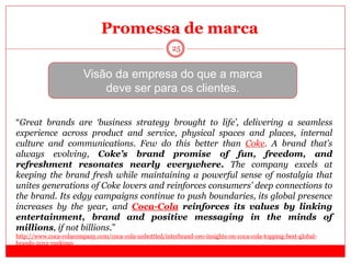 25
Promessa de marca
Visão da empresa do que a marca
deve ser para os clientes.
“Great brands are ‘business strategy brought to life’, delivering a seamless
experience across product and service, physical spaces and places, internal
culture and communications. Few do this better than Coke. A brand that’s
always evolving, Coke’s brand promise of fun, freedom, and
refreshment resonates nearly everywhere. The company excels at
keeping the brand fresh while maintaining a powerful sense of nostalgia that
unites generations of Coke lovers and reinforces consumers’ deep connections to
the brand. Its edgy campaigns continue to push boundaries, its global presence
increases by the year, and Coca-Cola reinforces its values by linking
entertainment, brand and positive messaging in the minds of
millions, if not billions.”
http://www.coca-colacompany.com/coca-cola-unbottled/interbrand-ceo-insights-on-coca-cola-topping-best-global-
brands-2012-rankings
 