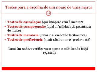 29
Testes para a escolha de um nome de uma marca
 Testes de associação (que imagens vem à mente?)
 Testes de compreensão (qual a facilidade da pronúncia
do nome?)
 Testes de memória (o nome é lembrado facilmente?)
 Testes de preferência (quais são os nomes preferidos?)
Também se deve verificar se o nome escolhido não foi já
registado
 