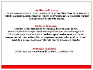 Auditoria de marca
É focada no consumidor e envolve uma série de procedimentos para avaliar o
estado da marca, identificar as fontes de brand equity e sugerir formas
de aumentar o valor da marca.
Rastreio da marca
Recolha de informações rotineiras dos consumidores.
Medidas quantitativas que permitem aos profissionais de marketing obter
informações actualizadas acerca do desempenho das suas marcas e
programas de marketing. São meios para compreender onde, em que
medida e de que forma o valor da marca está a ser criado.
Avaliação da marca
Consiste em estimar o valor financeiro total da marca.
 
