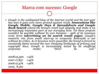 Marca com sucesso: Google
 Google is the undisputed king of the internet world and the last year
has seen it gain even more ground against rivals. Innovations like
Google Mobile, Google Docs & Spreadsheets and Google
Book Search extend the brand’s reach and ubiquity and make it an
increasingly important part of our everyday lives. Yet these projects
wouldn’t be possible without its core business – 99% of its revenues
come from advertising on its search result pages. Google’s
meteoric rise from small start-up to corporate behemoth is not
without its critics. As it becomes more powerful, the brand is forced to
constantly tiptoe around the ever changing landscape of privacy and
copyright laws. Google is increasingly tested by its unofficial
corporate motto: “Don’t be evil.”
200825,590 +43%
2007 17,837 +44%
2006 12,376 +46%
2005 8,461
 