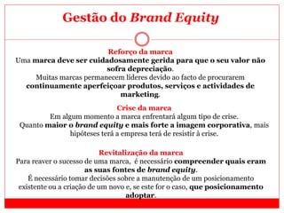 Reforço da marca
Uma marca deve ser cuidadosamente gerida para que o seu valor não
sofra depreciação.
Muitas marcas permanecem líderes devido ao facto de procurarem
continuamente aperfeiçoar produtos, serviços e actividades de
marketing.
Revitalização da marca
Para reaver o sucesso de uma marca, é necessário compreender quais eram
as suas fontes de brand equity.
É necessário tomar decisões sobre a manutenção de um posicionamento
existente ou a criação de um novo e, se este for o caso, que posicionamento
adoptar.
Crise da marca
Em algum momento a marca enfrentará algum tipo de crise.
Quanto maior o brand equity e mais forte a imagem corporativa, mais
hipóteses terá a empresa terá de resistir à crise.
Gestão do Brand Equity
 