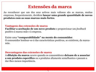 (
Ao reconhecer que um dos seus activos mais valiosos são as marcas, muitas
empresas, frequentemente, decidem lançar uma grande quantidade de novos
produtos com as suas marcas mais fortes.
Vantagens das extensões de marca
Facilitar a aceitação de um novo produto e proporcionar um feedback
positivo à marca-mãe e à empresa.
Existe uma “comparabilidade” na mente do consumidor.
O consumidor lembrar-se-á das características positivas, se existirem, da marca-
mãe.
Desvantagens das extensões de marca
A diluição da marca ocorre quando os consumidores deixam de a associar
a um produto específico ou a produtos altamente semelhantes e passam a
dar-lhes menos importância.
Extensões da marca
 