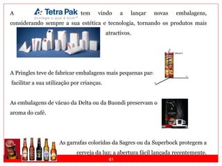41
A tem vindo a lançar novas embalagens,
considerando sempre a sua estética e tecnologia, tornando os produtos mais
atractivos.
A Pringles teve de fabricar embalagens mais pequenas para
facilitar a sua utilização por crianças.
As embalagens de vácuo da Delta ou da Buondi preservam o
aroma do café.
As garrafas coloridas da Sagres ou da Superbock protegem a
cerveja da luz; a abertura fácil lançada recentemente.
 