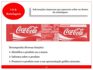 42
1.5.4.
Rotulagem
Desempenha diversas funções:
 Identifica o produto ou a marca
 Informa sobre o produto
 Promove o produto com a sua apresentação gráfica atraente.
Informações impressas que aparecem sobre ou dentro
da embalagem.
 