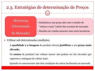 2.3. Estratégias de determinação de Preços
49
• Estabelecer um preço alto com o intuito de
“retirar a nata” (skim) das receitas do mercado.
• Resulta em vendas menores mas mais lucrativas.
Skimming
(Desnatação
de Mercado)
 Utilizar sob determinadas condições:
 A qualidade e a imagem do produto devem justificar o seu preço mais
elevado.
 Os custos de produzir um volume menor não podem ser tão elevados que
superem a vantagem de cobrar mais.
 Quando os concorrentes não têm condições de entrar facilmente no mercado.
 