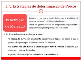 2.3. Estratégias de determinação de Preços
50
• Estabelecer um preço inicial baixo com a finalidade de
penetrar no mercado rápida e profundamente.
• Atrair um grande número de compradores rapidamente e
conquistar uma grande participação de mercado.
Penetração
de Mercado
 Utilizar sob determinadas condições:
 O mercado deve ser altamente sensível ao preço, de modo a que o
preço baixo provoque mais crescimento de mercado.
 Os custos de produção e distribuição devem baixar à medida que
aumenta o volume de vendas.
 O preço baixo deve ajudar a afastar a concorrência.
 