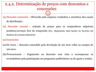 2.4.2. Determinação de preços com descontos e
concessões
53
(3) Desconto comercial – Oferecido pela empresa vendedora a membros dos canais
de distribuição .
(4) Desconto sazonal - redução de preços para os compradores adquirem
produtos/serviços fora da temporada (Ex.: Alojamento mais barato no Inverno em
destinos de turismo balneário)
(5) Concessões
(a) De troca – desconto concedido pela devolução de um item velho na compra de
um novo.
(b) Promocionais – Pagamento ou desconto com vista a recompensar os
revendedores pela participação em programas publicitários ou de apoio a vendas.
 