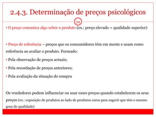 2.4.3. Determinação de preços psicológicos
54
• O preço comunica algo sobre o produto (ex.: preço elevado = qualidade superior)
• Preço de referência – preços que os consumidores têm em mente e usam como
referência ao avaliar o produto. Formado:
• Pela observação de preços actuais;
• Pela recordação de preços anteriores;
• Pela avaliação da situação de compra
Os vendedores podem influenciar ou usar esses preços quando estabelecem os seus
preços (ex.: exposição de produtos ao lado de produtos caros para sugerir que têm o mesmo
grau de qualidade)
 