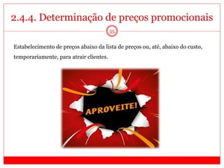 2.4.4. Determinação de preços promocionais
55
Estabelecimento de preços abaixo da lista de preços ou, até, abaixo do custo,
temporariamente, para atrair clientes.
 