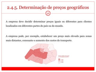 2.4.5. Determinação de preços geográficos
56
A empresa deve decidir determinar preços iguais ou diferentes para clientes
localizados em diferentes partes do país ou do mundo.
A empresa pode, por exemplo, estabelecer um preço mais elevado para zonas
mais distantes, consoante o aumento dos custos do transporte.
 