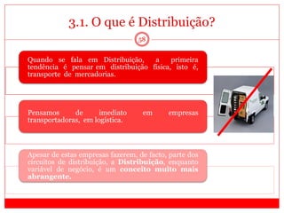 Quando se fala em Distribuição, a primeira
tendência é pensar em distribuição física, isto é,
transporte de mercadorias.
Pensamos de imediato em empresas
transportadoras, em logística.
Apesar de estas empresas fazerem, de facto, parte dos
circuitos de distribuição, a Distribuição, enquanto
variável de negócio, é um conceito muito mais
abrangente.
3.1. O que é Distribuição?
58
 