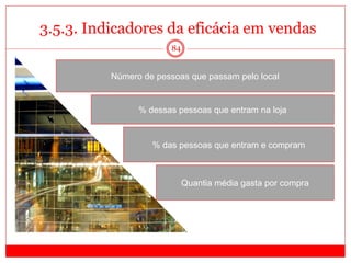 84
3.5.3. Indicadores da eficácia em vendas
Número de pessoas que passam pelo local
% dessas pessoas que entram na loja
% das pessoas que entram e compram
Quantia média gasta por compra
 