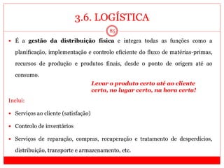 3.6. LOGÍSTICA
85
 É a gestão da distribuição física e integra todas as funções como a
planificação, implementação e controlo eficiente do fluxo de matérias-primas,
recursos de produção e produtos finais, desde o ponto de origem até ao
consumo.
Inclui:
 Serviços ao cliente (satisfação)
 Controlo de inventários
 Serviços de reparação, compras, recuperação e tratamento de desperdícios,
distribuição, transporte e armazenamento, etc.
Levar o produto certo até ao cliente
certo, no lugar certo, na hora certa!
 