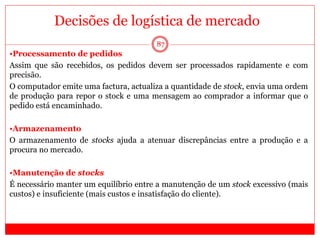 87
•Processamento de pedidos
Assim que são recebidos, os pedidos devem ser processados rapidamente e com
precisão.
O computador emite uma factura, actualiza a quantidade de stock, envia uma ordem
de produção para repor o stock e uma mensagem ao comprador a informar que o
pedido está encaminhado.
•Armazenamento
O armazenamento de stocks ajuda a atenuar discrepâncias entre a produção e a
procura no mercado.
•Manutenção de stocks
É necessário manter um equilíbrio entre a manutenção de um stock excessivo (mais
custos) e insuficiente (mais custos e insatisfação do cliente).
Decisões de logística de mercado
 