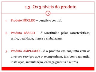 1.3. Os 3 níveis do produto
1. Produto NÚCLEO – benefício central.
2. Produto BÁSICO – é constituído pelas características,
estilo, qualidade, marca e embalagem.
3. Produto AMPLIADO - é o produto em conjunto com os
diversos serviços que o acompanham, tais como garantia,
instalação, manutenção, entrega gratuita e outros.
9
 