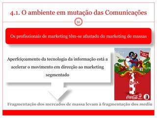 4.1. O ambiente em mutação das Comunicações
91
Os profissionais de marketing têm-se afastado do marketing de massas
Fragmentação dos mercados de massa levam à fragmentação dos media
Aperfeiçoamento da tecnologia da informação está a
acelerar o movimento em direcção ao marketing
segmentado
 