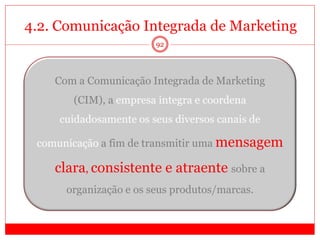 4.2. Comunicação Integrada de Marketing
92
Com a Comunicação Integrada de Marketing
(CIM), a empresa integra e coordena
cuidadosamente os seus diversos canais de
comunicação a fim de transmitir uma mensagem
clara, consistente e atraente sobre a
organização e os seus produtos/marcas.
 