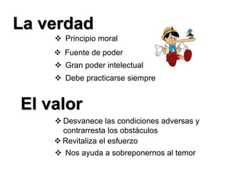 La verdad
 Principio moral
 Fuente de poder
 Gran poder intelectual
 Debe practicarse siempre
El valor
 Desvanece las condiciones adversas y
contrarresta los obstáculos
 Revitaliza el esfuerzo
 Nos ayuda a sobreponernos al temor
 