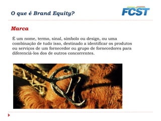 O que é Brand Equity?
Marca
É um nome, termo, sinal, símbolo ou design, ou uma
combinação de tudo isso, destinado a identificar os produtos
ou serviços de um fornecedor ou grupo de fornecedores para
diferenciá-los dos de outros concorrentes.
 