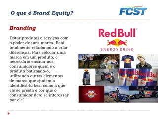 O que é Brand Equity?
Branding
Dotar produtos e serviços com
o poder de uma marca. Está
totalmente relacionado a criar
diferenças. Para colocar uma
marca em um produto, é
necessário ensinar aos
consumidores quem é o
produto batizando-o,
utilizando outros elementos
de marca que ajudem a
identificá-lo bem como a que
ele se presta e por que o
consumidor deve se interessar
por ele"
 