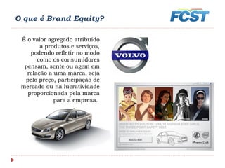 O que é Brand Equity?
É o valor agregado atribuído
a produtos e serviços,
podendo refletir no modo
como os consumidores
pensam, sente ou agem em
relação a uma marca, seja
pelo preço, participação de
mercado ou na lucratividade
proporcionada pela marca
para a empresa. 
 