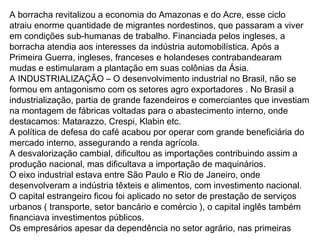 A borracha revitalizou a economia do Amazonas e do Acre, esse ciclo
atraiu enorme quantidade de migrantes nordestinos, que passaram a viver
em condições sub-humanas de trabalho. Financiada pelos ingleses, a
borracha atendia aos interesses da indústria automobilística. Após a
Primeira Guerra, ingleses, franceses e holandeses contrabandearam
mudas e estimularam a plantação em suas colônias da Ásia.
A INDUSTRIALIZAÇÃO – O desenvolvimento industrial no Brasil, não se
formou em antagonismo com os setores agro exportadores . No Brasil a
industrialização, partia de grande fazendeiros e comerciantes que investiam
na montagem de fábricas voltadas para o abastecimento interno, onde
destacamos: Matarazzo, Crespi, Klabin etc.
A política de defesa do café acabou por operar com grande beneficiária do
mercado interno, assegurando a renda agrícola.
A desvalorização cambial, dificultou as importações contribuindo assim a
produção nacional, mas dificultava a importação de maquinários.
O eixo industrial estava entre São Paulo e Rio de Janeiro, onde
desenvolveram a indústria têxteis e alimentos, com investimento nacional.
O capital estrangeiro ficou foi aplicado no setor de prestação de serviços
urbanos ( transporte, setor bancário e comércio ), o capital inglês também
financiava investimentos públicos.
Os empresários apesar da dependência no setor agrário, nas primeiras
 
