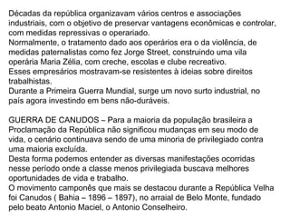 Décadas da república organizavam vários centros e associações
industriais, com o objetivo de preservar vantagens econômicas e controlar,
com medidas repressivas o operariado.
Normalmente, o tratamento dado aos operários era o da violência, de
medidas paternalistas como fez Jorge Street, construindo uma vila
operária Maria Zélia, com creche, escolas e clube recreativo.
Esses empresários mostravam-se resistentes à ideias sobre direitos
trabalhistas.
Durante a Primeira Guerra Mundial, surge um novo surto industrial, no
país agora investindo em bens não-duráveis.
GUERRA DE CANUDOS – Para a maioria da população brasileira a
Proclamação da República não significou mudanças em seu modo de
vida, o cenário continuava sendo de uma minoria de privilegiado contra
uma maioria excluída.
Desta forma podemos entender as diversas manifestações ocorridas
nesse período onde a classe menos privilegiada buscava melhores
oportunidades de vida e trabalho.
O movimento camponês que mais se destacou durante a República Velha
foi Canudos ( Bahia – 1896 – 1897), no arraial de Belo Monte, fundado
pelo beato Antonio Maciel, o Antonio Conselheiro.
 