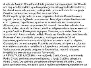 A vida de Antonio Conselheiro foi de grandes transformações, era filho de
um pequeno fazendeiro, que fora perseguido pelos grandes fazendeiros ;
foi abandonado pela esposa; participou de movimentos dentro da Igreja
Católica, onde começou a proferir seus sermões.
Proibido pela igreja de fazer suas pregações, Antonio Conselheiro era
seguido por uma legião de camponeses. Teve alguns desentendimentos
com o governo republicano, quando foi acusado de ser monarquista.
Atuando junto com os camponeses, foi acusado de roubar mão de obra
das fazendas, atuando também como líder religiosos desentendeu-se com
a Igreja Católica. Perseguido foge para Canudos, uma velha fazenda
abandonada. A comunidade de Belo Monte era identificada como “terra da
Promessa”. A comunidade prosperou e abrigava mais de 30 mil
sertanejos, que levavam uma vida rígida na estrutura moral e religiosa.
O arraial, era um entrave para Prudente de Moraes, a imprensa colocava
o arraial como sendo a resistência a República e de ideais monarquistas.
Vários ataques por parte do governo foram feitos, mas só na quarta
investida do exército que o arraial foi vencido.
A REVOLTA DE JUAZEIRO – Na região do Cariri, Ceará, a imagem de
Padre Cícero se firmava como milagreiro, a Igreja Católica advertia o
Padre Cícero. Os coronéis perceberam a importância de padre Cícero
junto aos sertanejos, ele atraía para a região seguidores que poderiam ser
 