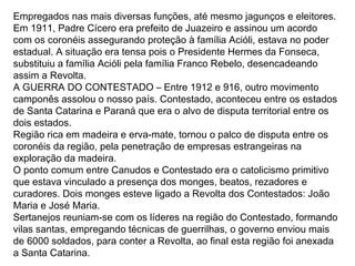Empregados nas mais diversas funções, até mesmo jagunços e eleitores.
Em 1911, Padre Cícero era prefeito de Juazeiro e assinou um acordo
com os coronéis assegurando proteção à família Acióli, estava no poder
estadual. A situação era tensa pois o Presidente Hermes da Fonseca,
substituiu a família Acióli pela família Franco Rebelo, desencadeando
assim a Revolta.
A GUERRA DO CONTESTADO – Entre 1912 e 916, outro movimento
camponês assolou o nosso país. Contestado, aconteceu entre os estados
de Santa Catarina e Paraná que era o alvo de disputa territorial entre os
dois estados.
Região rica em madeira e erva-mate, tornou o palco de disputa entre os
coronéis da região, pela penetração de empresas estrangeiras na
exploração da madeira.
O ponto comum entre Canudos e Contestado era o catolicismo primitivo
que estava vinculado a presença dos monges, beatos, rezadores e
curadores. Dois monges esteve ligado a Revolta dos Contestados: João
Maria e José Maria.
Sertanejos reuniam-se com os líderes na região do Contestado, formando
vilas santas, empregando técnicas de guerrilhas, o governo enviou mais
de 6000 soldados, para conter a Revolta, ao final esta região foi anexada
a Santa Catarina.
 